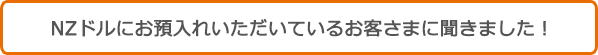 NZドルにお預入れいただいているお客さまに聞きました!