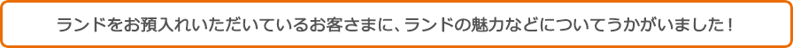 ランドをお預入れいただいているお客さまに、ランドの魅力などについてうかがいました! ランドをお預入れいただいているお客さまに、ランドの魅力などについてうかがいました!