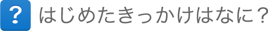 はじめたきっかけはなに? はじめたきっかけはなに?