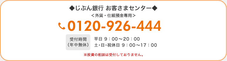 じぶん銀行 お客さまセンター 外貨・仕組預金専用 0120-926-444 受付時間(年中無休)平日 9:00〜20:00 土・日・祝休日 9:00〜17:00 ※投資の相談は受付しておりません。 じぶん銀行 お客さまセンター 外貨・仕組預金専用 0120-926-444 受付時間(年中無休)平日 9:00〜20:00 土・日・祝休日 9:00〜17:00 ※投資の相談は受付しておりません。