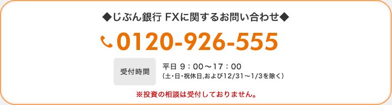 ◆じぶん銀行 FXに関するお問い合わせ◆ 0120-926-555 受付時間 平日 9:00〜17:00(土・日・祝休日、および12/31〜1/3を除く) ※投資の相談は受付しておりません。 ◆じぶん銀行 FXに関するお問い合わせ◆ 0120-926-555 受付時間 平日 9:00〜17:00(土・日・祝休日、および12/31〜1/3を除く) ※投資の相談は受付しておりません。