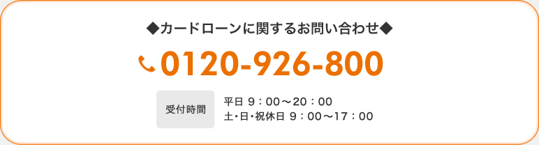 ◆カードローンに関するお問い合わせ◆ 0120-926-800 【受付時間】平日 9:00〜21:00 土・日・祝休日 9:00〜17:00 ◆カードローンに関するお問い合わせ◆ 0120-926-800 【受付時間】平日 9:00〜21:00 土・日・祝休日 9:00〜17:00
