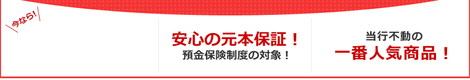 今なら!3ヶ月もの円定期預金 年0.4%(税引後 年0.31%) 安心の元本保証!預金保険制度の対象! 当行不動の一番人気商品! 今なら!3ヶ月もの円定期預金 年0.4%(税引後 年0.31%) 安心の元本保証!預金保険制度の対象! 当行不動の一番人気商品!