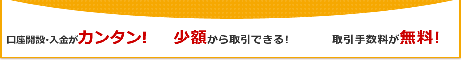 口座開設・入金がカンタン! 少額から取引できる! 取引手数料が無料! 口座開設・入金がカンタン! 少額から取引できる! 取引手数料が無料!