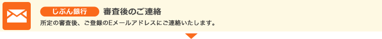 じぶん銀行 審査後のご連絡 所定の審査後、ご登録のEメールアドレスにご連絡いたします。 じぶん銀行 審査後のご連絡 所定の審査後、ご登録のEメールアドレスにご連絡いたします。