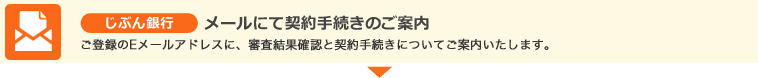 じぶん銀行 メールにて契約手続きのご案内 ご登録のEメールアドレスに、審査結果確認と契約手続きについてご案内いたします。 じぶん銀行 メールにて契約手続きのご案内 ご登録のEメールアドレスに、審査結果確認と契約手続きについてご案内いたします。