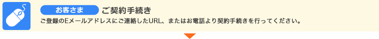 お客さま ご契約手続き ご登録のEメールアドレスにご連絡したURL、またはお電話より契約手続きを行ってください。 お客さま ご契約手続き ご登録のEメールアドレスにご連絡したURL、またはお電話より契約手続きを行ってください。