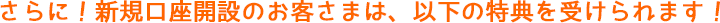 さらに!新規口座開設のお客さまは、以下の特典を受けられます!