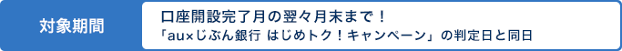 対象期間 口座開設完了月の翌々月末まで!「au×じぶん銀行 はじめトク!キャンペーン」の判定日と同日 対象期間 口座開設完了月の翌々月末まで!「au×じぶん銀行 はじめトク!キャンペーン」の判定日と同日