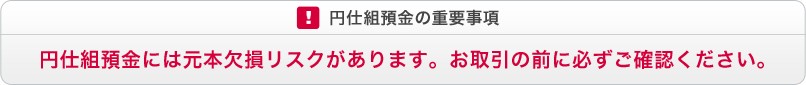 円仕組預金の重要事項 円仕組預金には元本欠損リスクがあります。お取引の前に必ずご確認ください。 円仕組預金の重要事項 円仕組預金には元本欠損リスクがあります。お取引の前に必ずご確認ください。