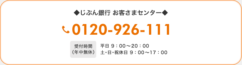 ◆じぶん銀行 お客さまセンター◆ 0120-926-111 受付時間(年中無休)平日 9:00〜20:00 土・日・祝休日 9:00〜17:00 ◆じぶん銀行 お客さまセンター◆ 0120-926-111 受付時間(年中無休)平日 9:00〜20:00 土・日・祝休日 9:00〜17:00