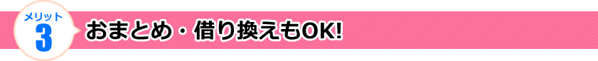 メリット3 おまとめ・借り換えもOK! メリット3 おまとめ・借り換えもOK!