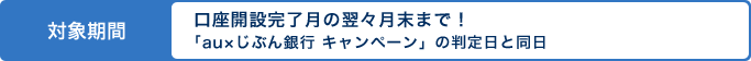 対象期間 口座開設完了月の翌々月末まで!「au×じぶん銀行 キャンペーン」の判定日と同日 対象期間 口座開設完了月の翌々月末まで!「au×じぶん銀行 キャンペーン」の判定日と同日