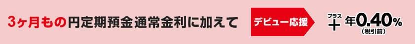 3ヶ月もの円定期預金通常金利に加えて デビュー応援 +年0.40%(税引前) 3ヶ月もの円定期預金通常金利に加えて デビュー応援 +年0.40%(税引前)