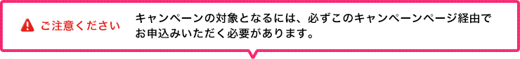 ご注意ください キャンペーンの対象となるには、必ずこのキャンペーンページ経由でお申込みいただく必要があります。 ご注意ください キャンペーンの対象となるには、必ずこのキャンペーンページ経由でお申込みいただく必要があります。
