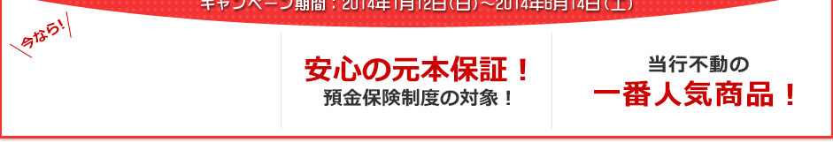 今なら!3ヶ月もの円定期預金 年0.4%(税引後 年0.31%) 安心の元本保証!預金保険制度の対象! 当行不動の一番人気商品! 今なら!3ヶ月もの円定期預金 年0.4%(税引後 年0.31%) 安心の元本保証!預金保険制度の対象! 当行不動の一番人気商品!