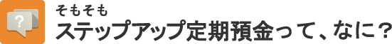 そもそもステップアップ定期預金って、なに?