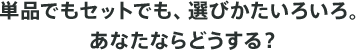 単品でもセットでも、選びかたいろいろ。あなたならどうする?