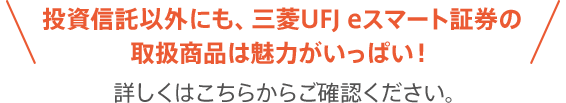 投資信託以外にも、三菱UFJ eスマート証券の取扱商品は魅力がいっぱい!詳しくはこちらからご確認ください。