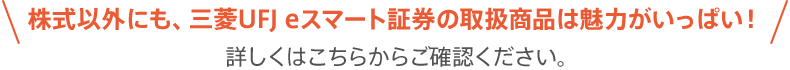株式以外にも、三菱UFJ eスマート証券の取扱商品は魅力がいっぱい!詳しくはこちらからご確認ください。