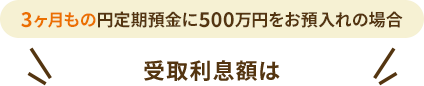 3ヶ月もの円定期預金に500万円をお預入れの場合