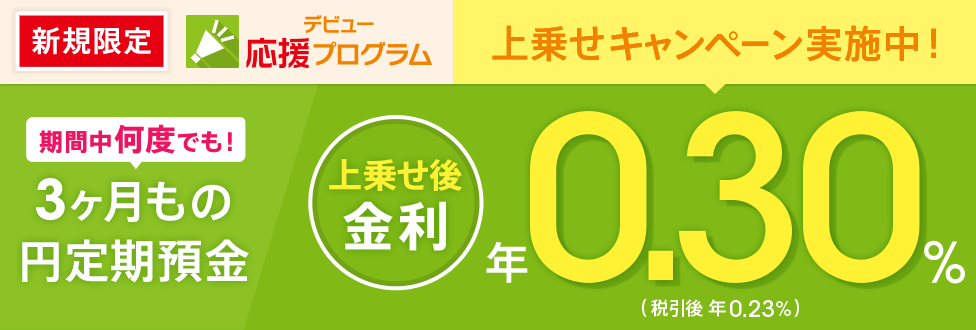 [新規口座開設者限定！ デビュー応援プログラム] 3ヶ月もの円定期預金に金利上乗せ。通常0.140％が今なら年0.30％（税引後 年0.23％）