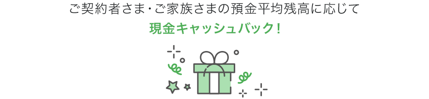 ご契約者さま・ご家族さまの預金平均残高に応じて現金キャッシュバック!