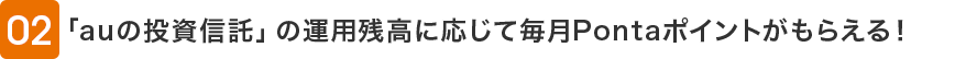 02 「auの投資信託」の運用残高に応じて毎月Pontaポイントがもらえる!