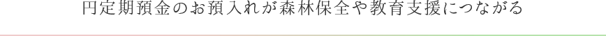 円定期預金のお預入れが森林保全や教育支援につながる