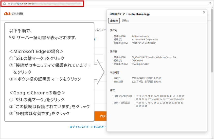 以下手順で、SSLサーバー証明書が表示されます。 <Microsoft Edgeの場合>①「SSLの鍵マーク」をクリック ②「接続がセキュリティで保護されています」をクリック ③×ボタン横の証明書マークをクリック <Google Chromeの場合> ①「SSLの鍵マーク」をクリック ②「この接続は保護されています」をクリック ③「証明書は有効です」をクリック
